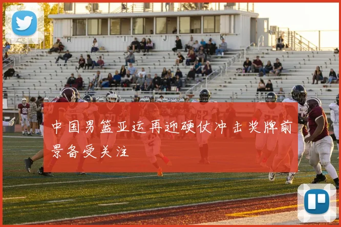 中国男篮亚运再迎硬仗冲击奖牌前景备受关注