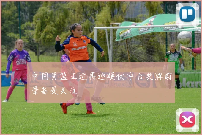 中国男篮亚运再迎硬仗冲击奖牌前景备受关注