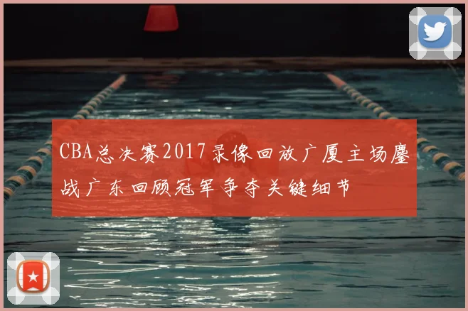 CBA总决赛2017录像回放广厦主场鏖战广东回顾冠军争夺关键细节