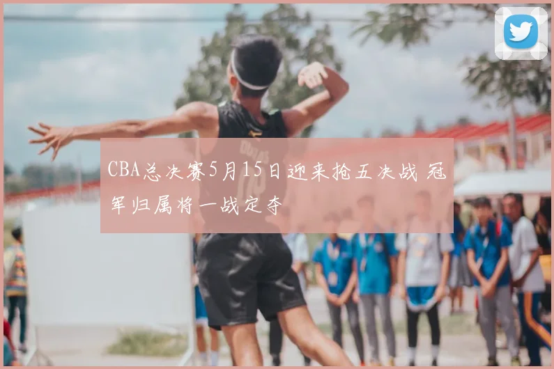 CBA总决赛5月15日迎来抢五决战 冠军归属将一战定夺