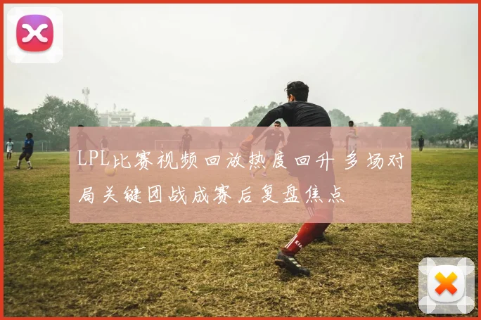 LPL比赛视频回放热度回升 多场对局关键团战成赛后复盘焦点
