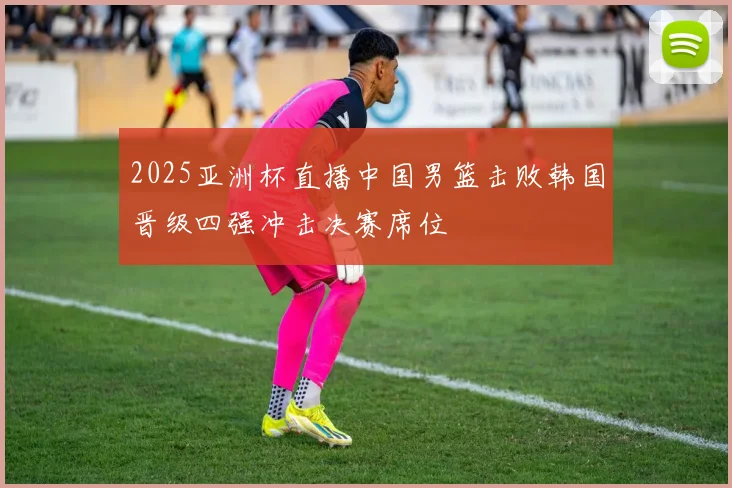 2025亚洲杯直播中国男篮击败韩国晋级四强冲击决赛席位
