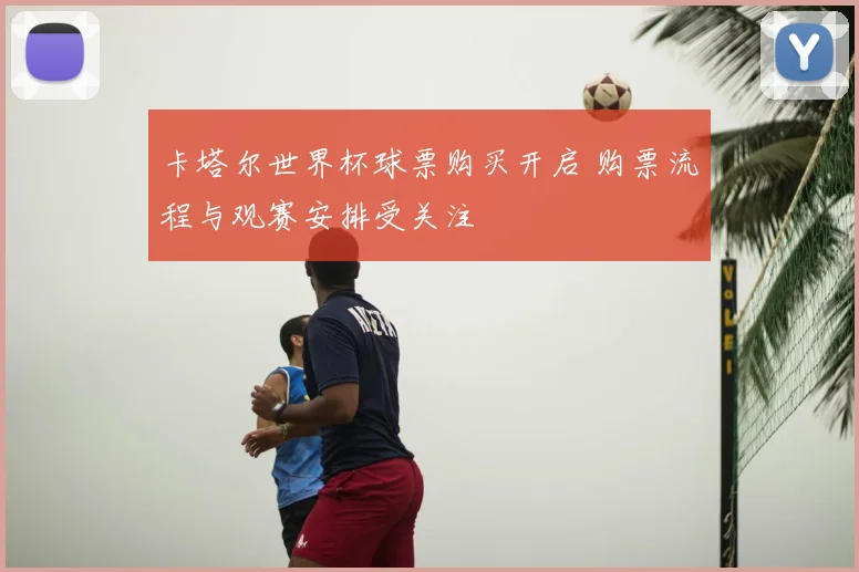卡塔尔世界杯球票购买开启 购票流程与观赛安排受关注