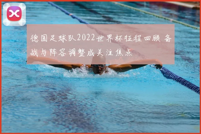 德国足球队2022世界杯征程回顾 备战与阵容调整成关注焦点