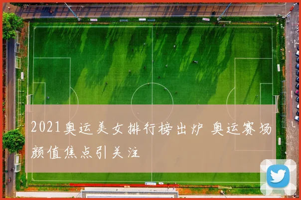 2021奥运美女排行榜出炉 奥运赛场颜值焦点引关注