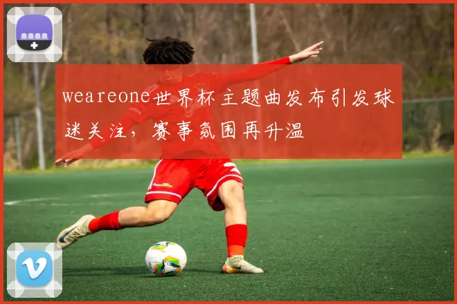 weareone世界杯主题曲发布引发球迷关注，赛事氛围再升温