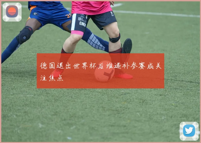 德国退出世界杯后谁递补参赛成关注焦点